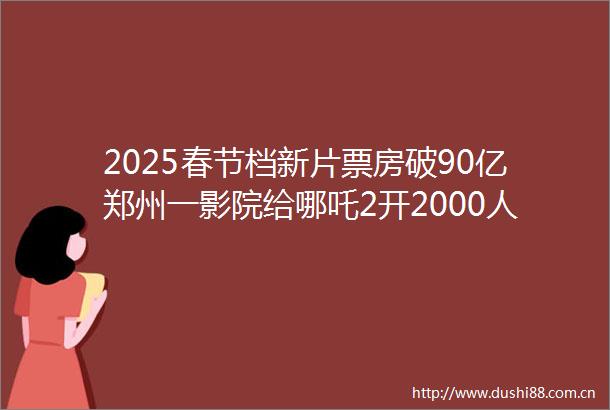 2025春节档新片票房破90亿郑州一影院给哪吒2开2000人厅