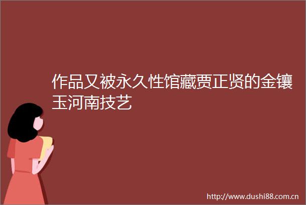 作品又被永久性馆藏贾正贤的金镶玉河南技艺