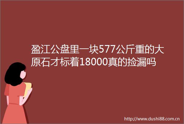 盈江公盘里一块577公斤重的大原石才标着18000真的捡漏吗