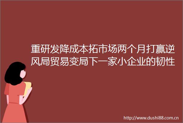 重研发降成本拓市场两个月打赢逆风局贸易变局下一家小企业的韧性突围