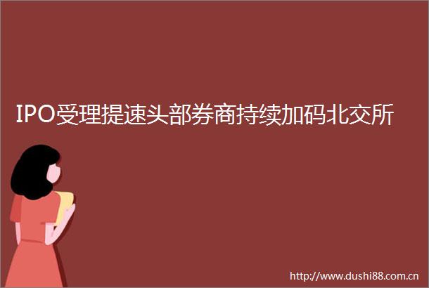IPO受理提速头部券商持续加码北交所