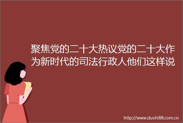 聚焦党的二十大热议党的二十大作为新时代的司法行政人他们这样说职工篇（二）