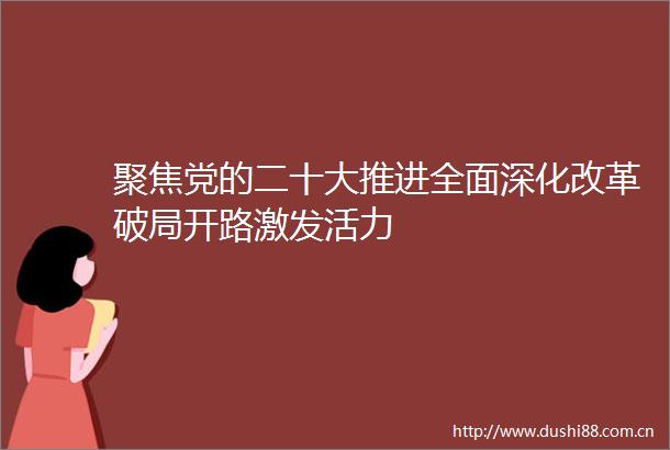 聚焦党的二十大推进全面深化改革破局开路激发活力