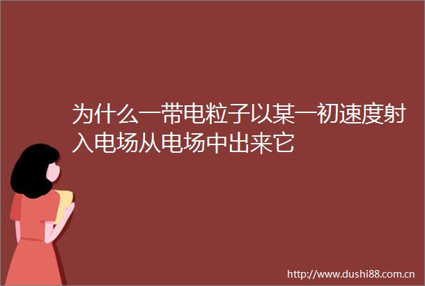 为什么一带电粒子以某一初速度射入电场从电场中出来它