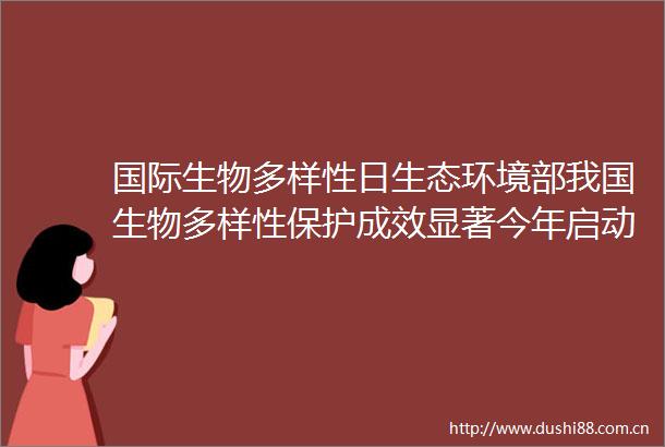 国际生物多样性日生态环境部我国生物多样性保护成效显著今年启动实施生物多样性保护重大工程