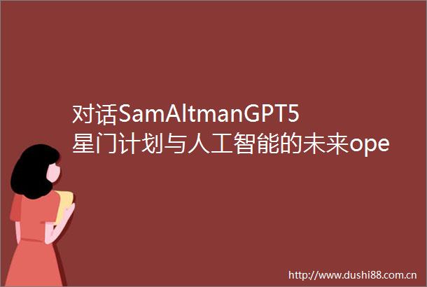 对话SamAltmanGPT5星门计划与人工智能的未来openai播客EP115万字视频