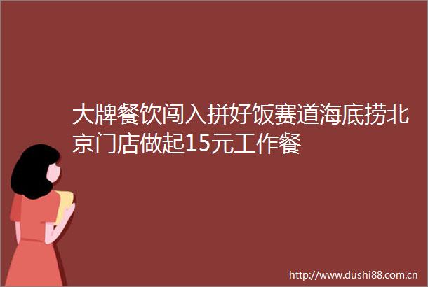 大牌餐饮闯入拼好饭赛道海底捞北京门店做起15元工作餐