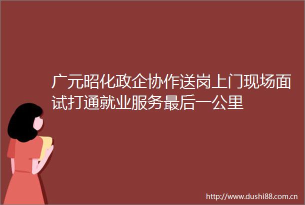 广元昭化政企协作送岗上门现场面试打通就业服务最后一公里
