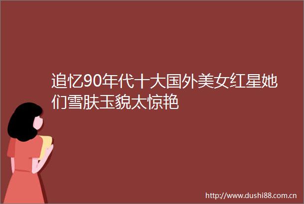 追忆90年代十大国外美女红星她们雪肤玉貌太惊艳