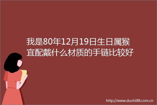 我是80年12月19日生日属猴宜配戴什么材质的手链比较好