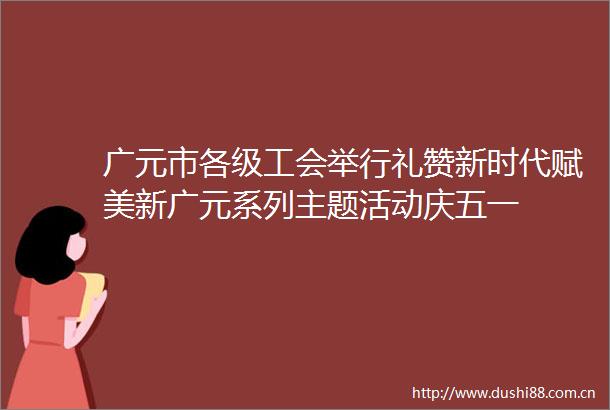 广元市各级工会举行礼赞新时代赋美新广元系列主题活动庆五一