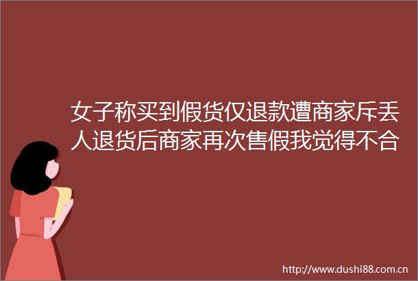 女子称买到假货仅退款遭商家斥丢人退货后商家再次售假我觉得不合理平台介入后收到退款