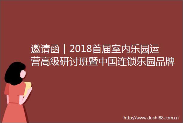 邀请函︱2018首届室内乐园运营高级研讨班暨连锁乐园品牌招商加盟大会