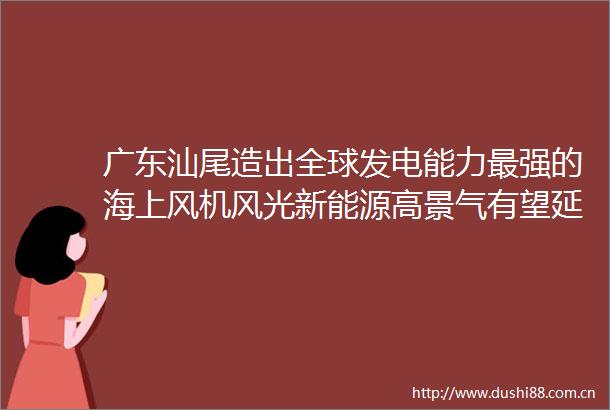 广东汕尾造出全球发电能力最强的海上风机风光新能源高景气有望延续