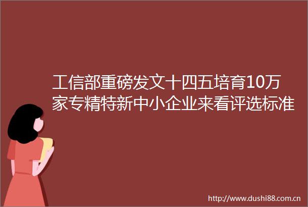 工信部重磅发文十四五培育10万家专精特新中小企业来看评选标准培育政策