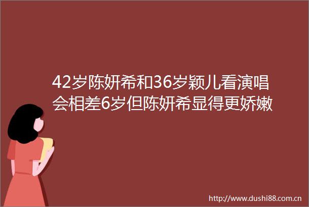 42岁陈妍希和36岁颖儿看演唱会相差6岁但陈妍希显得更娇嫩