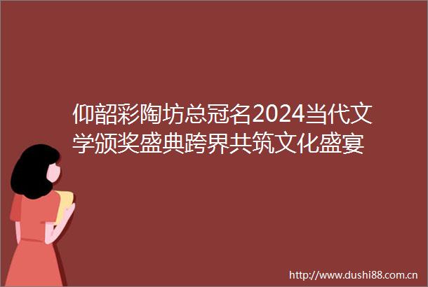 仰韶彩陶坊总冠名2024当代文学颁奖盛典跨界共筑文化盛宴