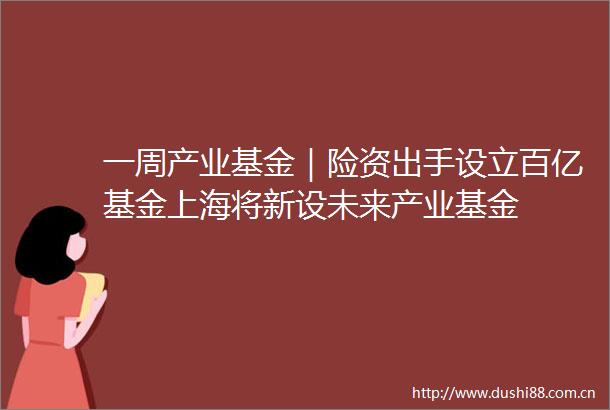一周产业基金｜险资出手设立百亿基金上海将新设未来产业基金
