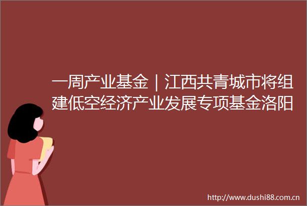 一周产业基金｜江西共青城市将组建低空经济产业发展专项基金洛阳拟设生物医药新能源产业投资基金