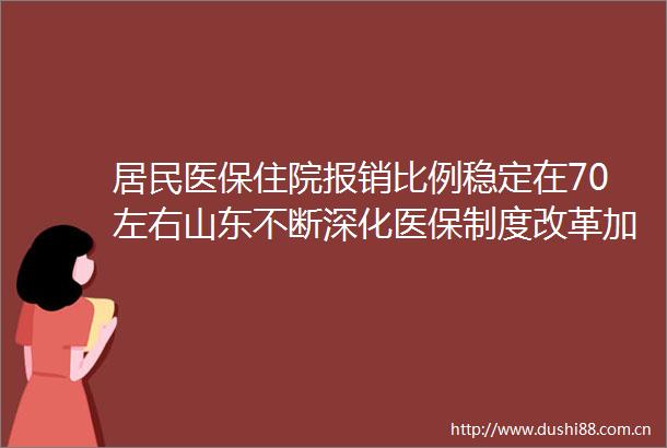 居民医保住院报销比例稳定在70左右山东不断深化医保制度改革加快推进多层次医保体系建设