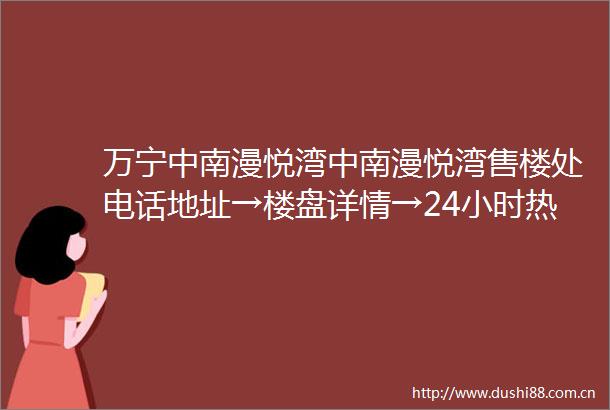 万宁中南漫悦湾中南漫悦湾售楼处电话地址→楼盘详情→24小时热线电话