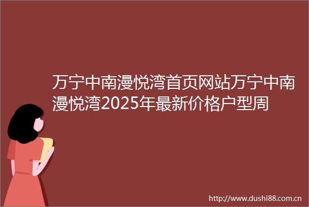 万宁中南漫悦湾首页网站万宁中南漫悦湾2025年最新价格户型周边配套楼盘地址