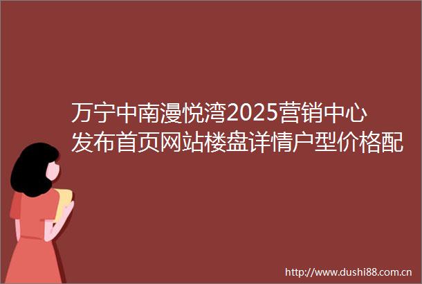万宁中南漫悦湾2025营销中心发布首页网站楼盘详情户型价格配套容积率售楼处电话