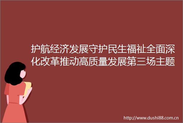 护航经济发展守护民生福祉全面深化改革推动高质量发展第三场主题新闻发布会召开