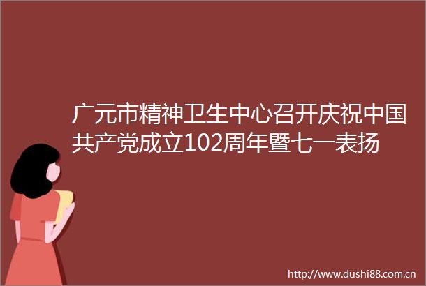 广元市精神卫生中心召开庆祝成立102周年暨七一表扬大会