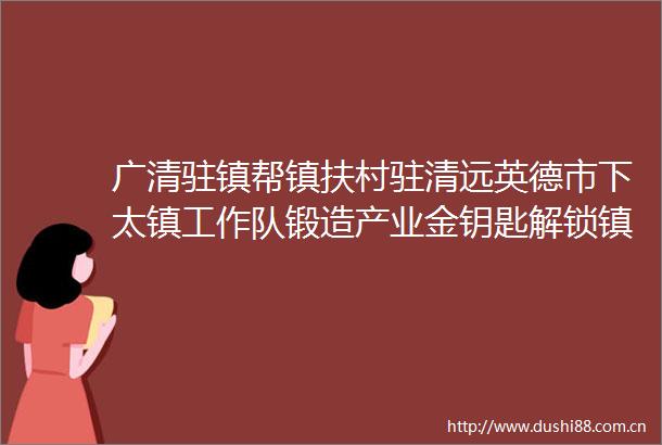 广清驻镇帮镇扶村驻清远英德市下太镇工作队锻造产业金钥匙解锁镇兴新密码
