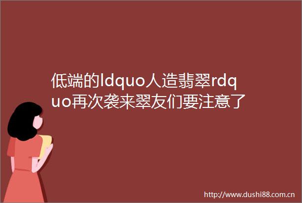 低端的ldquo人造翡翠rdquo再次袭来翠友们要注意了