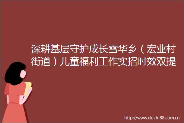 深耕基层守护成长雪华乡（宏业村街道）儿童福利工作实招时效双提升