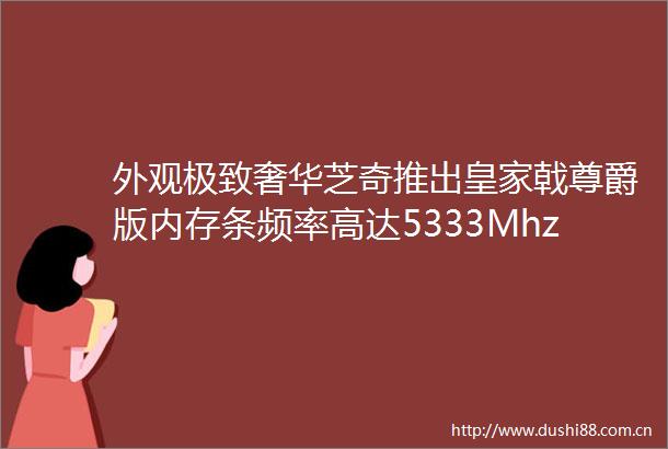 外观极致奢华芝奇推出皇家戟尊爵版内存条频率高达5333Mhz