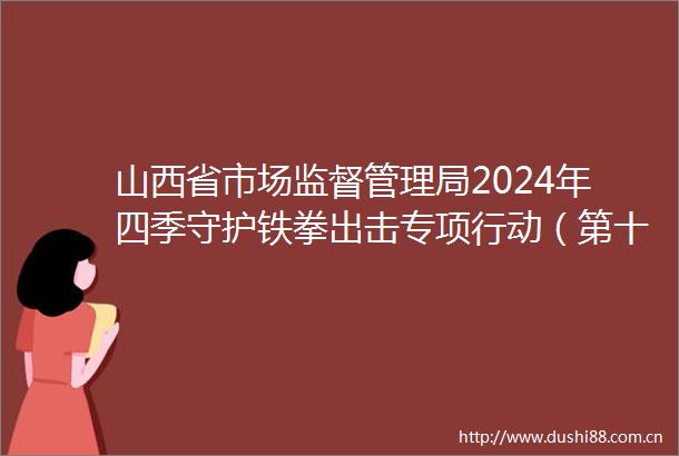 山西省市场监督管理局2024年四季守护铁拳出击专项行动（第十三批）暨下半年典型案例