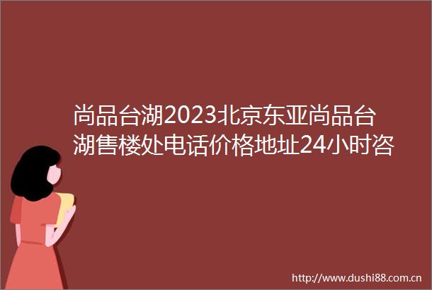 尚品台湖2023北京尚品台湖售楼处电话价格地址24小时咨询最新房源