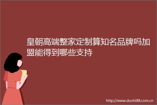 皇朝高端整家定制算知名品牌吗加盟能得到哪些支持
