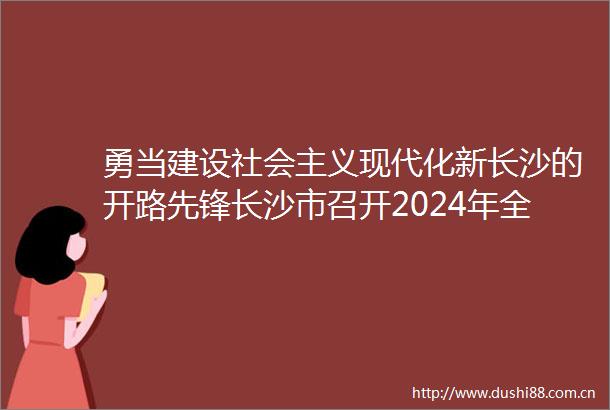 勇当建设社会主义现代化新长沙的开路先锋长沙市召开2024年全市交通运输工作会议