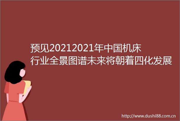 预见20212021年机床行业全景图谱未来将朝着四化发展