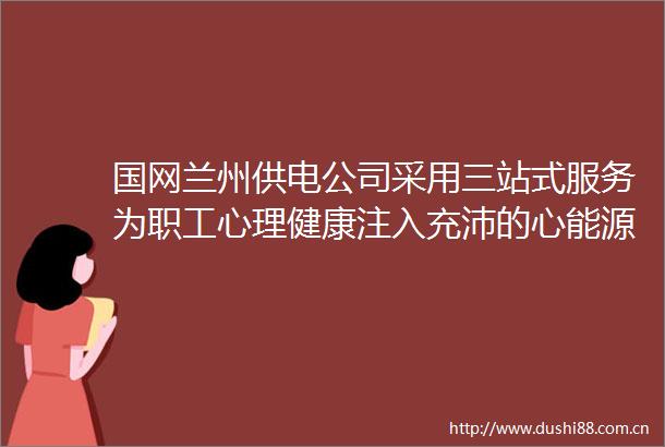 国网兰州供电公司采用三站式服务为职工心理健康注入充沛的心能源