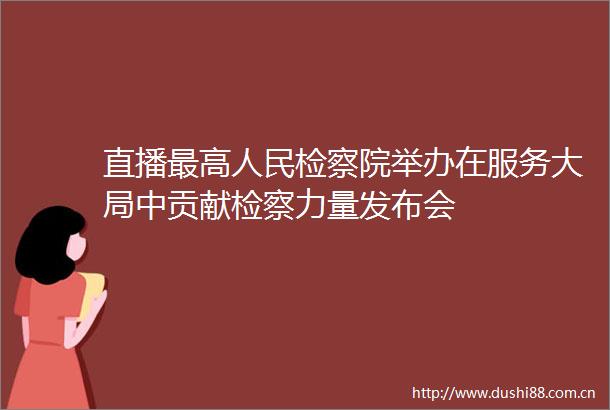 直播最高检察院举办在服务大局中贡献检察力量发布会
