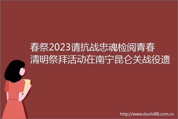 春祭2023请抗战忠魂检阅青春清明祭拜活动在南宁昆仑关战役遗址举行
