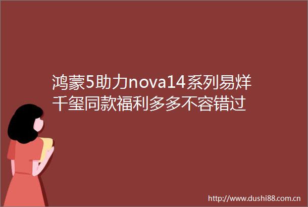 鸿蒙5助力nova14系列易烊千玺同款福利多多不容错过