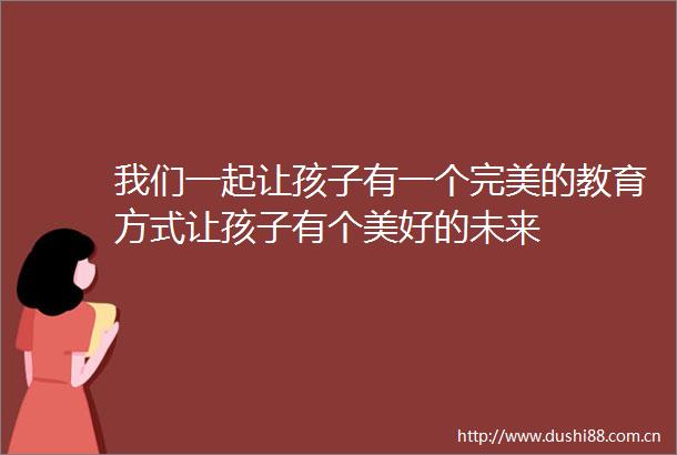 我们一起让孩子有一个完美的教育方式让孩子有个美好的未来