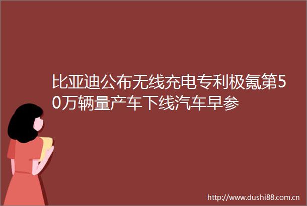比亚迪公布无线充电专利极氪第50万辆量产车下线汽车早参