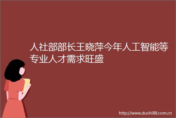 人社部部长王晓萍今年人工智能等专业人才需求旺盛