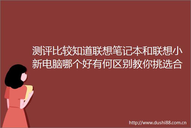 测评比较知道联想笔记本和联想小新电脑哪个好有何区别教你挑选合适产品的秘诀