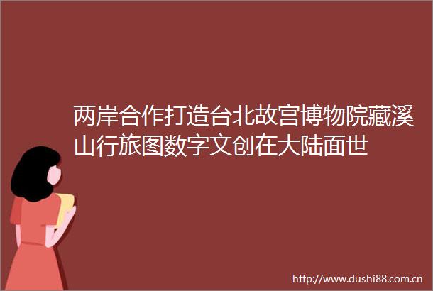 两岸合作打造台北故宫博物院藏溪山行旅图数字文创在大陆面世