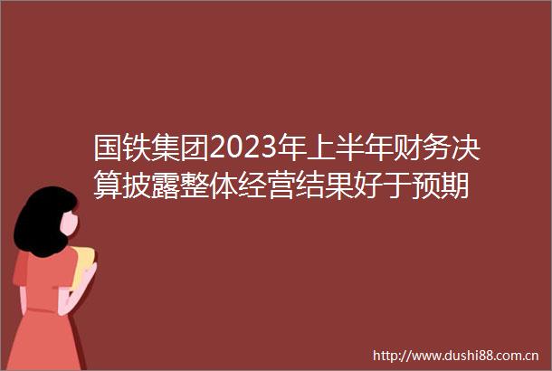 国铁集团2023年上半年财务决算披露整体经营结果好于预期