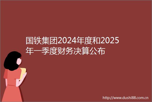 国铁集团2024年度和2025年一季度财务决算公布