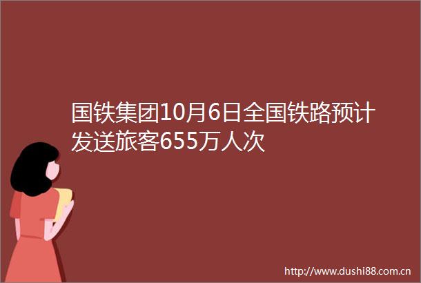 国铁集团10月6日全国铁路预计发送旅客655万人次